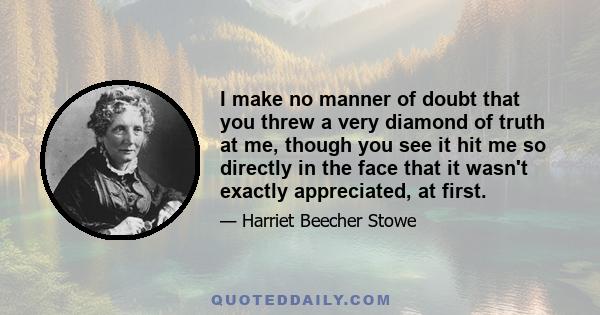 I make no manner of doubt that you threw a very diamond of truth at me, though you see it hit me so directly in the face that it wasn't exactly appreciated, at first.