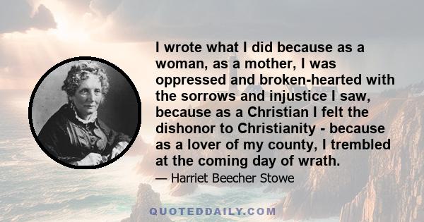 I wrote what I did because as a woman, as a mother, I was oppressed and broken-hearted with the sorrows and injustice I saw, because as a Christian I felt the dishonor to Christianity - because as a lover of my county,