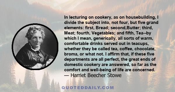 In lecturing on cookery, as on housebuilding, I divide the subject into, not four, but five grand elements: first, Bread; second,Butter; third, Meat; fourth, Vegetables; and fifth, Tea--by which I mean, generically, all 