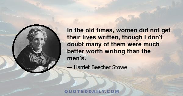 In the old times, women did not get their lives written, though I don't doubt many of them were much better worth writing than the men's.