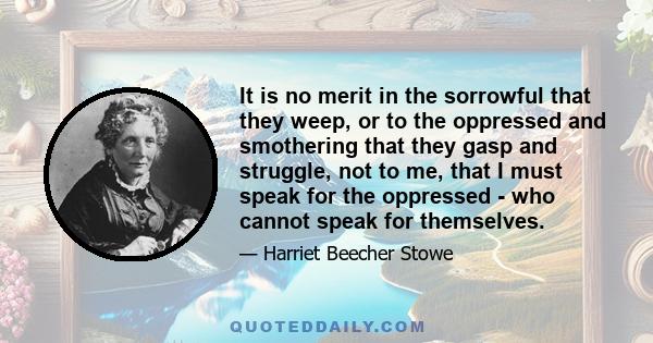 It is no merit in the sorrowful that they weep, or to the oppressed and smothering that they gasp and struggle, not to me, that I must speak for the oppressed - who cannot speak for themselves.