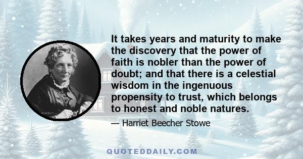 It takes years and maturity to make the discovery that the power of faith is nobler than the power of doubt; and that there is a celestial wisdom in the ingenuous propensity to trust, which belongs to honest and noble