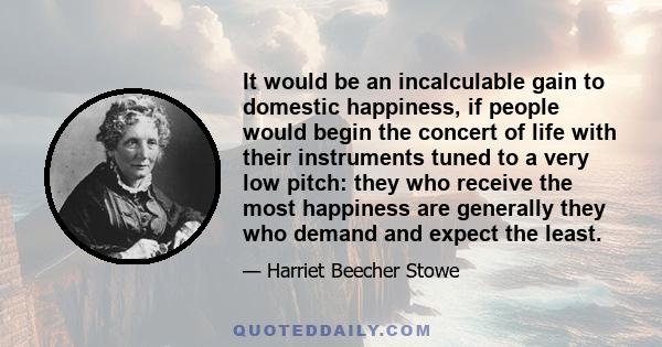 It would be an incalculable gain to domestic happiness, if people would begin the concert of life with their instruments tuned to a very low pitch: they who receive the most happiness are generally they who demand and