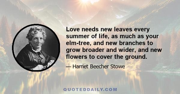 Love needs new leaves every summer of life, as much as your elm-tree, and new branches to grow broader and wider, and new flowers to cover the ground.