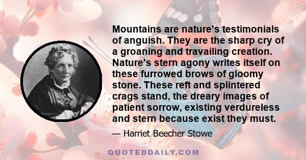 Mountains are nature's testimonials of anguish. They are the sharp cry of a groaning and travailing creation. Nature's stern agony writes itself on these furrowed brows of gloomy stone. These reft and splintered crags