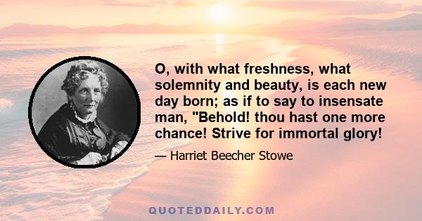 O, with what freshness, what solemnity and beauty, is each new day born; as if to say to insensate man, Behold! thou hast one more chance! Strive for immortal glory!