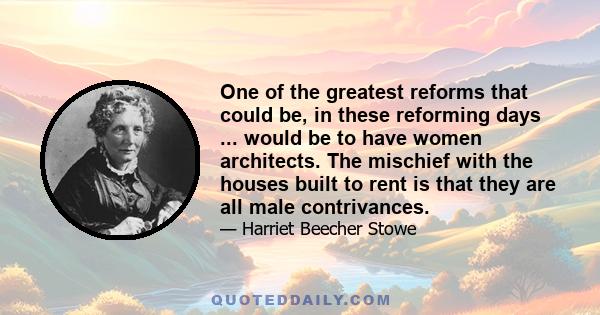 One of the greatest reforms that could be, in these reforming days ... would be to have women architects. The mischief with the houses built to rent is that they are all male contrivances.