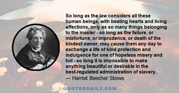 So long as the law considers all these human beings, with beating hearts and living affections, only as so many things belonging to the master - so long as the failure, or misfortune, or imprudence, or death of the