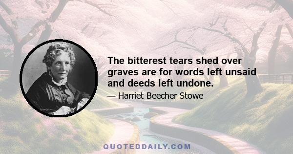 The bitterest tears shed over graves are for words left unsaid and deeds left undone.