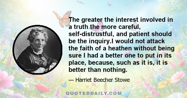 The greater the interest involved in a truth the more careful, self-distrustful, and patient should be the inquiry.I would not attack the faith of a heathen without being sure I had a better one to put in its place,