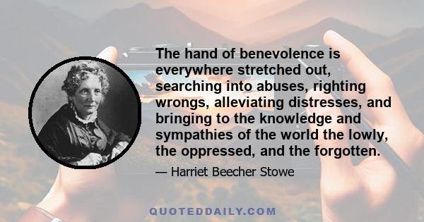 The hand of benevolence is everywhere stretched out, searching into abuses, righting wrongs, alleviating distresses, and bringing to the knowledge and sympathies of the world the lowly, the oppressed, and the forgotten.