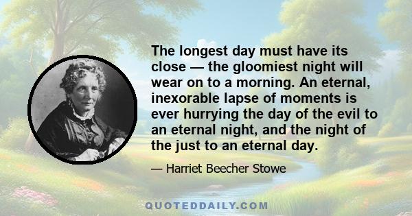 The longest day must have its close — the gloomiest night will wear on to a morning. An eternal, inexorable lapse of moments is ever hurrying the day of the evil to an eternal night, and the night of the just to an