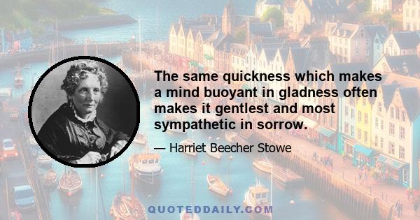 The same quickness which makes a mind buoyant in gladness often makes it gentlest and most sympathetic in sorrow.