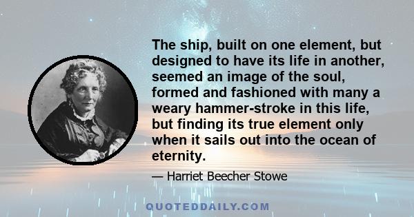 The ship, built on one element, but designed to have its life in another, seemed an image of the soul, formed and fashioned with many a weary hammer-stroke in this life, but finding its true element only when it sails