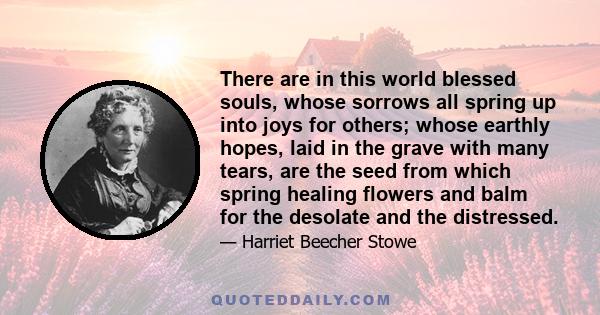 There are in this world blessed souls, whose sorrows all spring up into joys for others; whose earthly hopes, laid in the grave with many tears, are the seed from which spring healing flowers and balm for the desolate