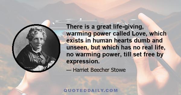 There is a great life-giving, warming power called Love, which exists in human hearts dumb and unseen, but which has no real life, no warming power, till set free by expression.