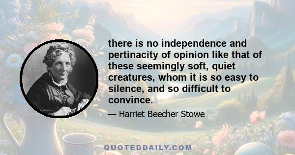 there is no independence and pertinacity of opinion like that of these seemingly soft, quiet creatures, whom it is so easy to silence, and so difficult to convince.