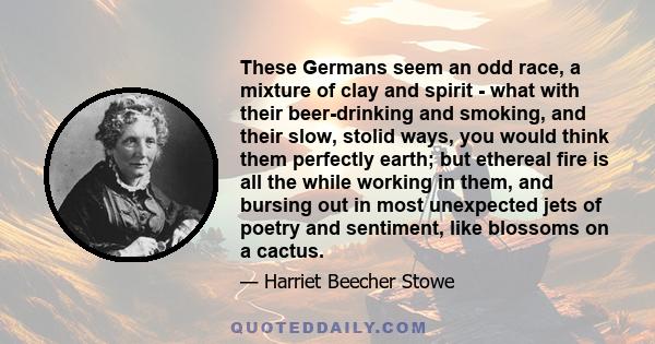 These Germans seem an odd race, a mixture of clay and spirit - what with their beer-drinking and smoking, and their slow, stolid ways, you would think them perfectly earth; but ethereal fire is all the while working in