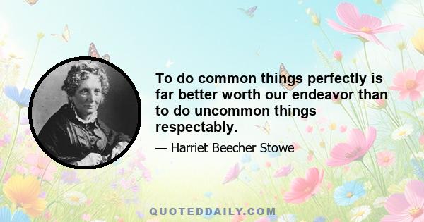 To do common things perfectly is far better worth our endeavor than to do uncommon things respectably.