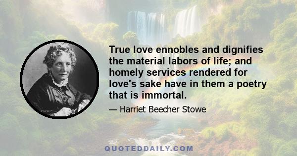 True love ennobles and dignifies the material labors of life; and homely services rendered for love's sake have in them a poetry that is immortal.