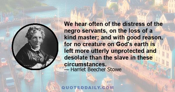 We hear often of the distress of the negro servants, on the loss of a kind master; and with good reason, for no creature on God's earth is left more utterly unprotected and desolate than the slave in these circumstances.