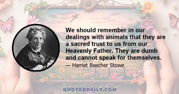 We should remember in our dealings with animals that they are a sacred trust to us from our Heavenly Father. They are dumb and cannot speak for themselves.