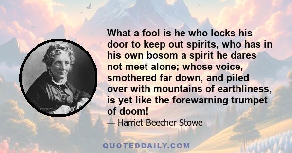 What a fool is he who locks his door to keep out spirits, who has in his own bosom a spirit he dares not meet alone; whose voice, smothered far down, and piled over with mountains of earthliness, is yet like the