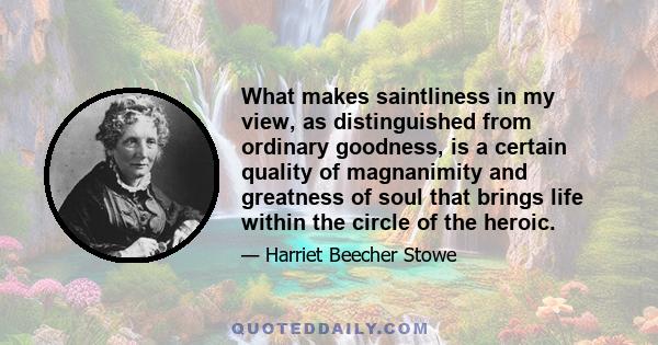 What makes saintliness in my view, as distinguished from ordinary goodness, is a certain quality of magnanimity and greatness of soul that brings life within the circle of the heroic.