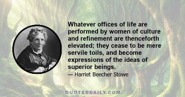 Whatever offices of life are performed by women of culture and refinement are thenceforth elevated; they cease to be mere servile toils, and become expressions of the ideas of superior beings.