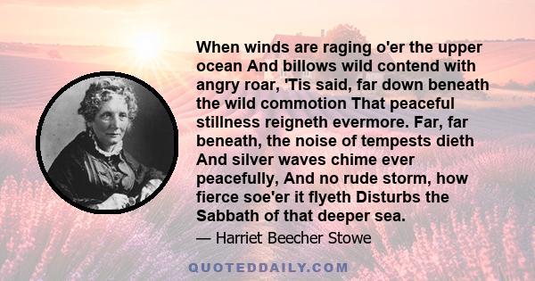 When winds are raging o'er the upper ocean And billows wild contend with angry roar, 'Tis said, far down beneath the wild commotion That peaceful stillness reigneth evermore. Far, far beneath, the noise of tempests