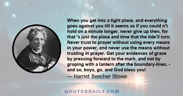 When you get into a tight place, and everything goes against you till it seems as if you could n't hold on a minute longer, never give up then, for that 's just the place and time that the tide'll turn.