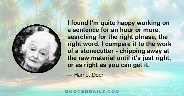 I found I'm quite happy working on a sentence for an hour or more, searching for the right phrase, the right word. I compare it to the work of a stonecutter - chipping away at the raw material until it's just right, or