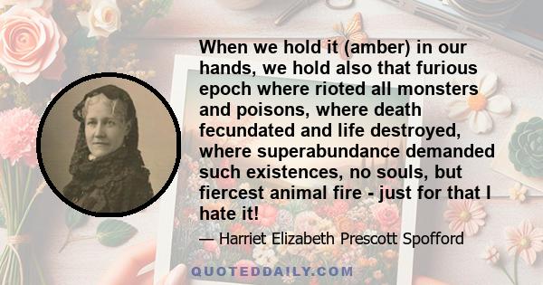 When we hold it (amber) in our hands, we hold also that furious epoch where rioted all monsters and poisons, where death fecundated and life destroyed, where superabundance demanded such existences, no souls, but