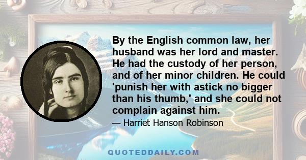 By the English common law, her husband was her lord and master. He had the custody of her person, and of her minor children. He could 'punish her with astick no bigger than his thumb,' and she could not complain against 