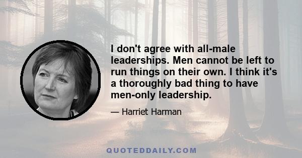 I don't agree with all-male leaderships. Men cannot be left to run things on their own. I think it's a thoroughly bad thing to have men-only leadership.