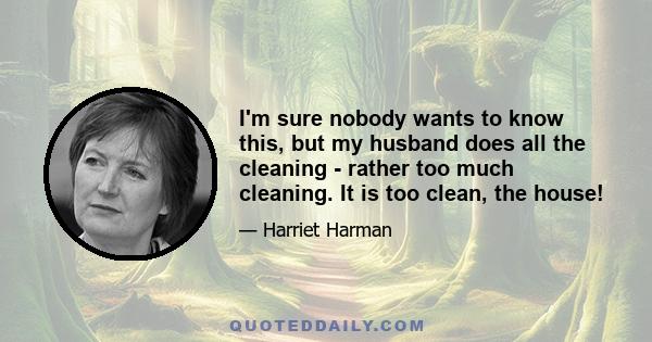 I'm sure nobody wants to know this, but my husband does all the cleaning - rather too much cleaning. It is too clean, the house!