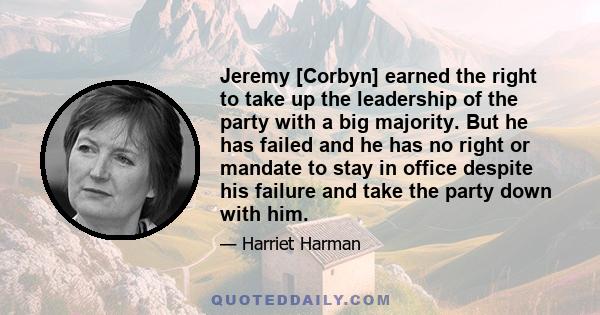 Jeremy [Corbyn] earned the right to take up the leadership of the party with a big majority. But he has failed and he has no right or mandate to stay in office despite his failure and take the party down with him.