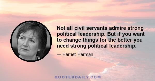 Not all civil servants admire strong political leadership. But if you want to change things for the better you need strong political leadership.