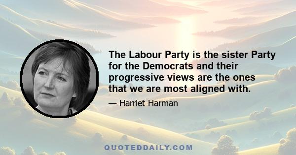 The Labour Party is the sister Party for the Democrats and their progressive views are the ones that we are most aligned with.