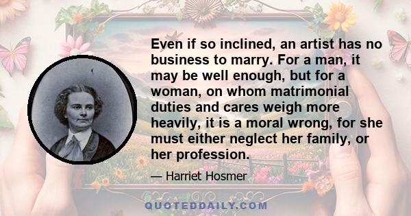 Even if so inclined, an artist has no business to marry. For a man, it may be well enough, but for a woman, on whom matrimonial duties and cares weigh more heavily, it is a moral wrong, for she must either neglect her