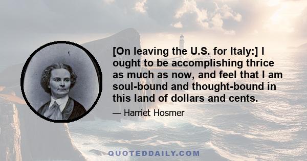 [On leaving the U.S. for Italy:] I ought to be accomplishing thrice as much as now, and feel that I am soul-bound and thought-bound in this land of dollars and cents.