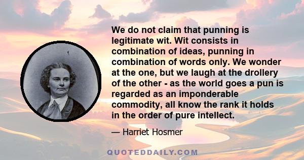 We do not claim that punning is legitimate wit. Wit consists in combination of ideas, punning in combination of words only. We wonder at the one, but we laugh at the drollery of the other - as the world goes a pun is