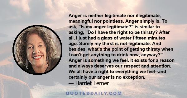 Anger is neither legitimate nor illegitimate, meaningful nor pointless. Anger simply is. To ask, Is my anger legitimate? is similar to asking, Do I have the right to be thirsty? After all, I just had a glass of water