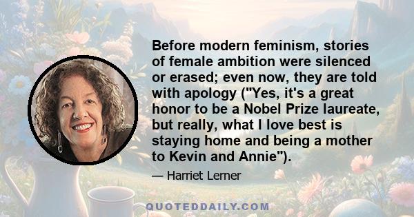 Before modern feminism, stories of female ambition were silenced or erased; even now, they are told with apology (Yes, it's a great honor to be a Nobel Prize laureate, but really, what I love best is staying home and