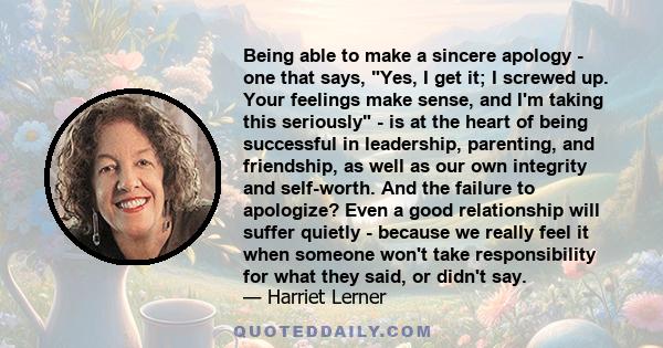 Being able to make a sincere apology - one that says, Yes, I get it; I screwed up. Your feelings make sense, and I'm taking this seriously - is at the heart of being successful in leadership, parenting, and friendship,