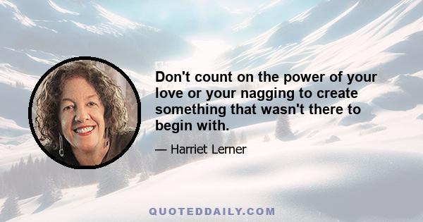 Don't count on the power of your love or your nagging to create something that wasn't there to begin with.