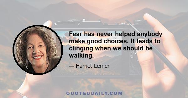 Fear has never helped anybody make good choices. It leads to clinging when we should be walking.