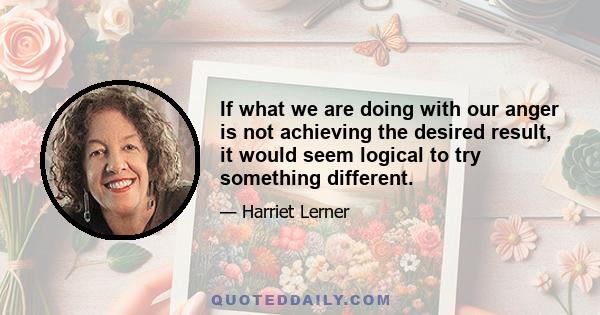 If what we are doing with our anger is not achieving the desired result, it would seem logical to try something different.