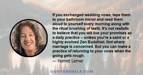 If you exchanged wedding vows, tape them to your bathroom mirror and read them aloud to yourself every morning along with the ritual brushing of teeth. It's not realistic to believe that you will live your promises as a 