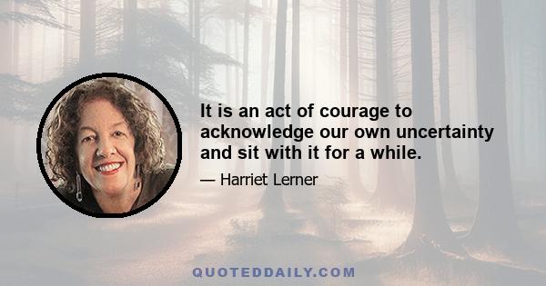 It is an act of courage to acknowledge our own uncertainty and sit with it for a while.